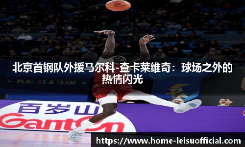 北京首钢队外援马尔科-查卡莱维奇：球场之外的热情闪光