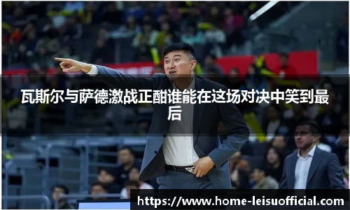 瓦斯尔与萨德激战正酣谁能在这场对决中笑到最后