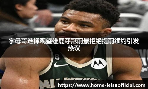 字母哥选择观望雄鹿夺冠前景拒绝提前续约引发热议